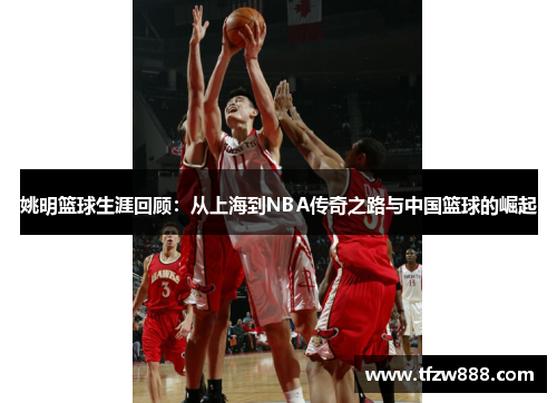 姚明篮球生涯回顾：从上海到NBA传奇之路与中国篮球的崛起